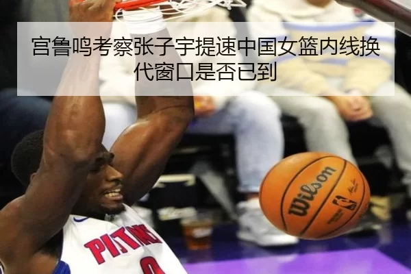 宫鲁鸣考察张子宇提速中国女篮内线换代窗口是否已到