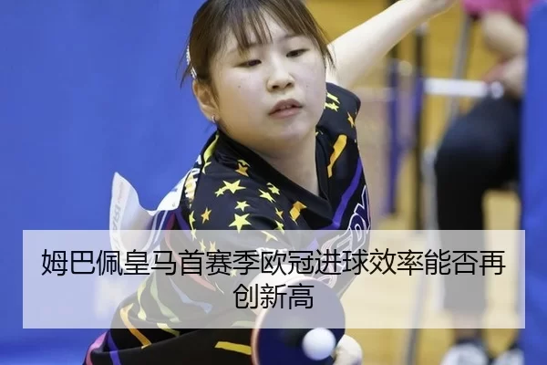 姆巴佩皇马首赛季欧冠进球效率能否再创新高