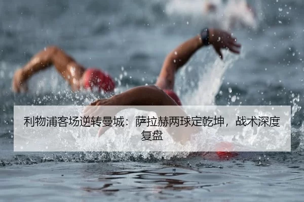 利物浦客场逆转曼城：萨拉赫两球定乾坤，战术深度复盘