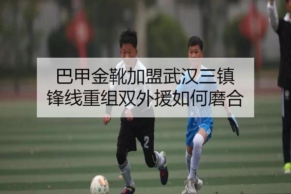 巴甲金靴加盟武汉三镇 锋线重组双外援如何磨合